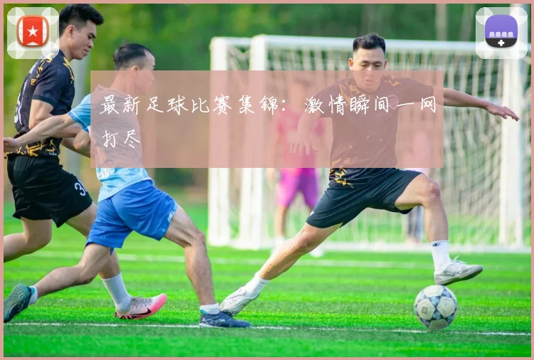 最新足球比赛集锦：激情瞬间一网打尽