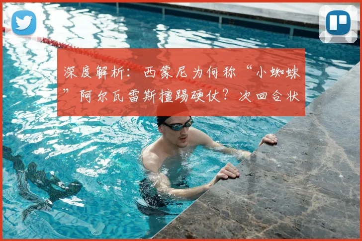 深度解析:西蒙尼为何称“小蜘蛛”阿尔瓦雷斯擅踢硬仗?次回合状态如何调整成关键
