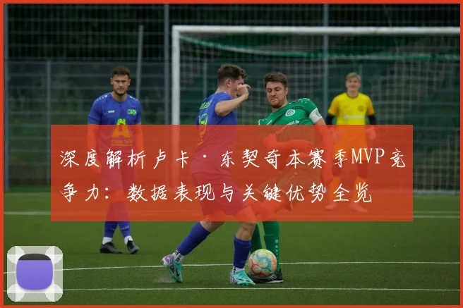 深度解析卢卡·东契奇本赛季MVP竞争力：数据表现与关键优势全览