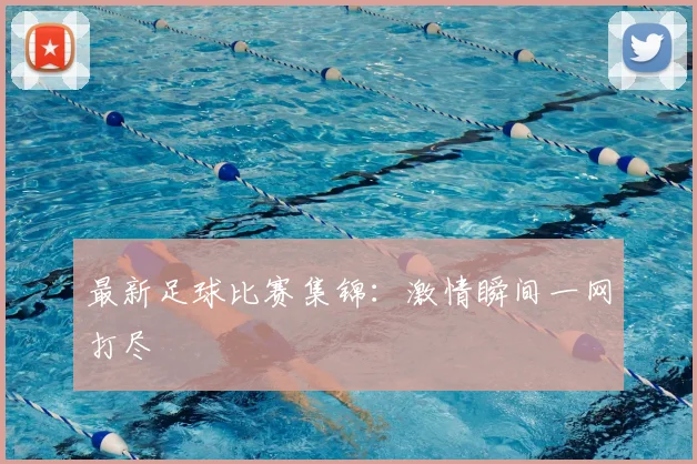 最新足球比赛集锦：激情瞬间一网打尽