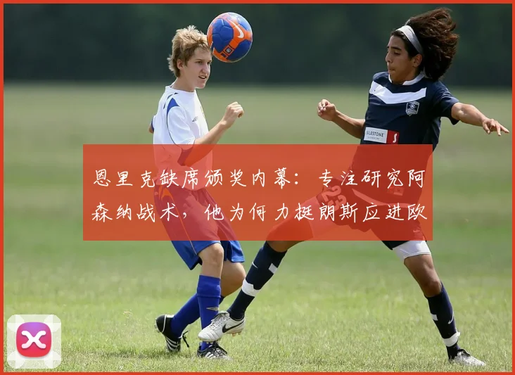 恩里克缺席颁奖内幕：专注研究阿森纳战术，他为何力挺朗斯应进欧冠？