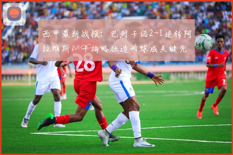 西甲最新战报：巴列卡诺2-1逆转阿拉维斯，卡梅略独造两球成关键先生