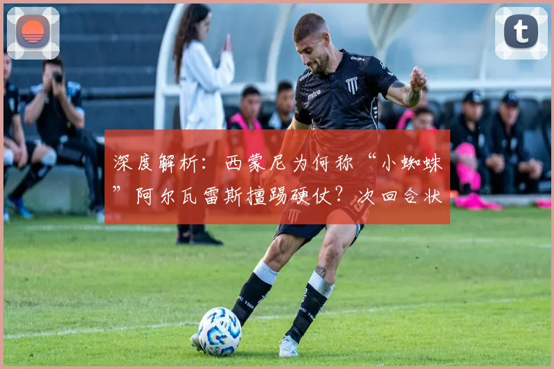 深度解析：西蒙尼为何称“小蜘蛛”阿尔瓦雷斯擅踢硬仗？次回合状态如何调整成关键